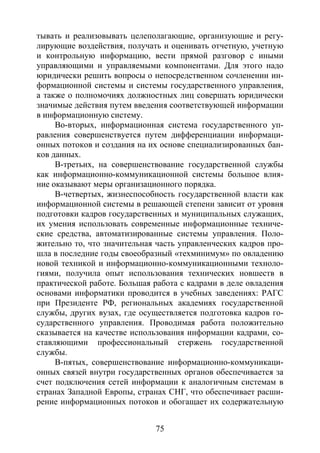 75
тывать и реализовывать целеполагающие, организующие и регу-
лирующие воздействия, получать и оценивать отчетную, учетную
и контрольную информацию, вести прямой разговор с иными
управляющими и управляемыми компонентами. Для этого надо
юридически решить вопросы о непосредственном сочленении ин-
формационной системы и системы государственного управления,
а также о полномочиях должностных лиц совершать юридически
значимые действия путем введения соответствующей информации
в информационную систему.
Во-вторых, информационная система государственного уп-
равления совершенствуется путем дифференциации информаци-
онных потоков и создания на их основе специализированных бан-
ков данных.
В-третьих, на совершенствование государственной службы
как информационно-коммуникационной системы большое влия-
ние оказывают меры организационного порядка.
В-четвертых, жизнеспособность государственной власти как
информационной системы в решающей степени зависит от уровня
подготовки кадров государственных и муниципальных служащих,
их умения использовать современные информационные техниче-
ские средства, автоматизированные системы управления. Поло-
жительно то, что значительная часть управленческих кадров про-
шла в последние годы своеобразный «техминимум» по овладению
новой техникой и информационно-коммуникационными техноло-
гиями, получила опыт использования технических новшеств в
практической работе. Большая работа с кадрами в деле овладения
основами информатики проводится в учебных заведениях: РАГС
при Президенте РФ, региональных академиях государственной
службы, других вузах, где осуществляется подготовка кадров го-
сударственного управления. Проводимая работа положительно
сказывается на качестве использования информации кадрами, со-
ставляющими профессиональный стержень государственной
службы.
В-пятых, совершенствование информационно-коммуникаци-
онных связей внутри государственных органов обеспечивается за
счет подключения сетей информации к аналогичным системам в
странах Западной Европы, странах СНГ, что обеспечивает расши-
рение информационных потоков и обогащает их содержательную
Copyright ОАО «ЦКБ «БИБКОМ» & ООО «Aгентство Kнига-Cервис»
 