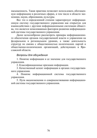 76
насыщенность. Такая практика позволяет использовать обогащен-
ную информацию в различных сферах, в том числе в области эко-
номики, науки, образования, культуры.
Все это в определенной степени характеризует информаци-
онную систему государственного управления как открытую для
взаимодействия с другими информационными системами общест-
ва, что является немаловажным фактором развития информацион-
ной системы государственного управления.
Далее целесообразно рассмотреть примеры информационно-
го обеспечения органов государственной власти и управления на
федеральном и региональном уровнях, а также деятельность
структур по связям с общественностью политических партий и
общественно-политических организаций, действующих в Яро-
славской области.
Вопросы для обсуждения
1. Понятие информации и ее значение для государственного
управления.
2. Классификационные признаки информации.
3. Качественный аспект информации в органах государствен-
ного управления.
4. Понятие информационной системы государственного
управления.
5. Пути видоизменения и совершенствования информацион-
ной системы государственного управления.
Copyright ОАО «ЦКБ «БИБКОМ» & ООО «Aгентство Kнига-Cервис»
 