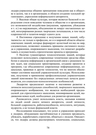 78
лидера-управленца общими принципами поведения как в общест-
ве в целом, так и в организации; в области создания «сильной ор-
ганизации», укрепления неформального авторитета.
3. Высокая общая культура, которая является базисной в оп-
ределении стиля поведения человека в обществе и в организации,
его возможностей воздействия (внушения, заражения, убеждения
и т. п.) на окружающих, объединения их вокруг поставленных це-
лей, интегрирования разных творческих потенциалов, в том числе
одаренностей и талантов вокруг одного дела.
4. Постоянное стремление к получению новых знаний, «обу-
чаемость» не только в профессии, но и в широкой области общече-
ловеческих знаний, которые формируют целостный взгляд на мир,
следовательно, позволяют осваивать принципы системного подхо-
да в управлении, опережающего мышления, что помогает разраба-
тывать и осуществлять стратегические проекты и программы.
5. Наличие гуманитарных технологических знаний, которые
позволяют использовать современные технические средства обра-
ботки и анализа информации в органической связи с решением та-
ких задач, как социальное проектирование, создание проектов и
программ, где объединяются современные информационные, со-
циальные, правовые и другие технологии, что во многом обеспе-
чивает состояние высокой управленческой культуры. Использова-
ние, получение и применение профессиональных управленческих
знаний невозможно без определенных личностных качеств руко-
водителя, его социально-психологических особенностей.
Лидерство предполагает наличие и постоянное развитие в
личности интеллектуальных способностей, творческого мышления,
опережающего воображения, что является необходимой предпо-
сылкой для стратегического мышления, инновирования целей, вы-
движения новых идей, необходимых для развития организации.
Руководитель умеет использовать власть, оказывая влияние
на людей силой своего личного авторитета, силой личности,
большой одаренности, работоспособности, интеллекта, интуиции,
мудрости, а не только формальной власти.
Исследования показывают, что успех в управлении приходит
к лидерам, обладающим настойчивостью и умением предвидеть,
убеждать, вырабатывать стратегию, общаться с людьми. Ожидает-
ся, что лидеры должны рассматривать технические, социальные,
Copyright ОАО «ЦКБ «БИБКОМ» & ООО «Aгентство Kнига-Cервис»
 