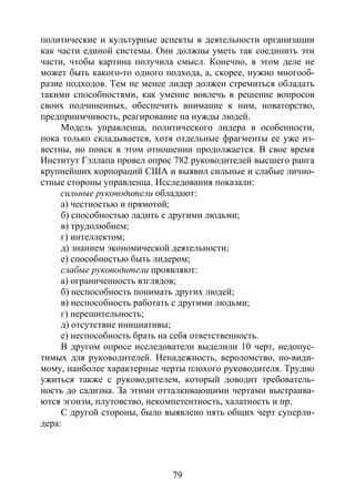 79
политические и культурные аспекты в деятельности организации
как части единой системы. Они должны уметь так соединить эти
части, чтобы картина получила смысл. Конечно, в этом деле не
может быть какого-то одного подхода, а, скорее, нужно многооб-
разие подходов. Тем не менее лидер должен стремиться обладать
такими способностями, как умение вовлечь в решение вопросов
своих подчиненных, обеспечить внимание к ним, новаторство,
предприимчивость, реагирование на нужды людей.
Модель управленца, политического лидера в особенности,
пока только складывается, хотя отдельные фрагменты ее уже из-
вестны, но поиск в этом отношении продолжается. В свое время
Институт Гэллапа провел опрос 782 руководителей высшего ранга
крупнейших корпораций США и выявил сильные и слабые лично-
стные стороны управленца. Исследования показали:
сильные руководители обладают:
а) честностью и прямотой;
б) способностью ладить с другими людьми;
в) трудолюбием;
г) интеллектом;
д) знанием экономической деятельности;
е) способностью быть лидером;
слабые руководители проявляют:
а) ограниченность взглядов;
б) неспособность понимать других людей;
в) неспособность работать с другими людьми;
г) нерешительность;
д) отсутствие инициативы;
е) неспособность брать на себя ответственность.
В другом опросе исследователи выделили 10 черт, недопус-
тимых для руководителей. Ненадежность, вероломство, по-види-
мому, наиболее характерные черты плохого руководителя. Трудно
ужиться также с руководителем, который доводит требователь-
ность до садизма. За этими отталкивающими чертами выстраива-
ются эгоизм, плутовство, некомпетентность, халатность и пр.
С другой стороны, было выявлено пять общих черт суперли-
дера:
Copyright ОАО «ЦКБ «БИБКОМ» & ООО «Aгентство Kнига-Cервис»
 