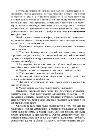 8
в) управленческие отношения, где субъект (политическая ор-
ганизация, группа давления, государственный деятель) не может
опереться на право «легитимного насилия» и на свои статусные
ресурсы для достижения политических целей, не может принять
закон или иное распоряжение, обретающее обязательный харак-
тер, а поэтому вынужден прибегать к иным формам и методам
воздействия на предполагаемый объект управления. Этот вид
управленческих отношений мы и будем называть политическим
менеджментом.
Чтобы лучше понять специфику политического менеджмен-
та, вначале уточним, какие политические цели ставятся и какие
задачи решаются в его рамках.
1. Укрепление авторитета государственного или политиче-
ского деятеля.
2. Создание благоприятных условий для деятельности госу-
дарственного учреждения, политической партии, общественной
организации путем конструирования в массовом сознании их при-
влекательного образа.
3. Расширение числа сторонников той или иной государст-
венной или политической программы, политического проекта.
4. Формирование электоральных предпочтений населения.
5. Создание политических союзов, блоков.
6. Влияние на политических оппонентов, а также на против-
ников в политических конфликтах.
7. Оказание воздействия на лиц, принимающих государст-
венные решения.
8. Мобилизация масс для политической поддержки.
Важность перечисленных задач для различных субъектов,
действующих в поле политических отношений, очевидна. В со-
временном обществе невозможно добиться значимых политиче-
ских результатов, если в каждодневной практике не решать хотя
бы часть из этих задач.
Специфика всех этих задач заключается в том, что для их
реализации субъект управления не может воспользоваться власт-
ными полномочиями, не может издать указ или принять закон, не
может прибегнуть к принуждению. Объект управленческого воз-
действия находится вне зоны статусного подчинения субъекту
управления, т.е. он не обязан (по закону, по установлению, по ста-
Copyright ОАО «ЦКБ «БИБКОМ» & ООО «Aгентство Kнига-Cервис»
 