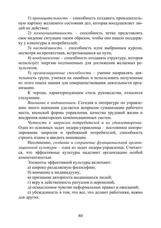 80
1) проницательность – способность создавать привлекатель-
ную картину желаемого состояния дел, которая воодушевляет лю-
дей на действие;
2) коммуникативность – способность четко представлять
свое видение ситуации таким образом, чтобы оно нашло поддерж-
ку у клиентуры и потребителей;
3) настойчивость – способность идти выбранным курсом,
несмотря на препятствия, встречающиеся на пути;
4) воодушевление – способность создавать структуру, которая
использует энергию подчиненных для достижения желаемых ре-
зультатов;
5) организационные способности – умение направлять дея-
тельность групп, учиться на ошибках и использовать полученные
из этого опыта знания для совершенствования деятельности орга-
низации.
К чертам, характеризующим стиль руководства, относятся
следующие.
Внимание к подчиненным. Сегодня в литературе по управле-
нию много внимания уделяется вопросом гуманизации рабочего
места, японской формы управления, качества трудовой жизни и
внедрения новаторских компенсационных систем.
Чуткость к запросам потребителей и их удовлетворение.
Одна из основных задач лидера-управленца – постоянное контро-
лирование запросов и требований потребителей, способность
строить планы и вводить инновации.
Несомненно, создание и сохранение функциональной органи-
зационной культуры – одна из задач лидера-управленца. Считает-
ся, что эффективные культуры наделяют организацию особой
компетентностью.
Элементы эффективной культуры включают:
а) широко разделяемую философию;
б) внимание к индивидууму;
в) признание авторитета выдающихся людей;
г) веру в действенность ритуалов и церемоний;
д) осмысленное чувство неформальных правил и ожиданий;
е) убежденность в том, что все, что делают работники, важно
для других.
Copyright ОАО «ЦКБ «БИБКОМ» & ООО «Aгентство Kнига-Cервис»
 
