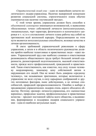 81
Стратегический склад ума – одно из важнейших качеств по-
литического лидера-управленца. Наличие выверенной концепции
развития социальной системы, стратегического плана обычно
оценивается как наличие «путеводной звезды».
С этой точки зрения, управленец должен быть способен к
объективной самооценке имеющихся возможностей, к выявлению
«болезненных точек» собственной личности (интеллектуальных,
эмоциональных, черт характера, физического и психического здо-
ровья и т. п.) и к составлению личного плана работы над собой на
протяжении всей жизненной карьеры. Определяющими на этом
пути являются интеллектуальные способности, волевые качества и
личная организованность.
В свете требований управленческой революции в сферу
управления, а затем и в область политического руководства долж-
ны прийти наиболее талантливые и нравственные люди - «цвет на-
ции». Управленческий труд как наиболее сложная и ответственная
разновидность общественного труда требует большой личной ода-
ренности, разносторонней подготовленности, высокой ответствен-
ности, прежде всего профессиональной, гражданской и нравствен-
ной. Такая ответственность, как известно, под силу только челове-
ку неординарному, знающему цену собственной жизни и
окружающих его людей. Она не может быть доверена «среднему
человеку», так называемым троечникам, которые включаются в
управление по воле случая, в силу карьерных соображений и дру-
гих негативных факторов, ныне действующих, а не личных спо-
собностей, природной предрасположенности. Ошибки в выборе и
продвижении управленческих лидеров очень дорого обходятся об-
ществу. Поэтому «размер» личности-управленца, его «ценностные
вершины», природные задатки, профессиональные и нравственные
качества – предмет постоянной заботы всего общества, а выдвиже-
ние, формирование и поддержка лидеров социального управле-
ния – одна из наиболее актуальных задач.
Copyright ОАО «ЦКБ «БИБКОМ» & ООО «Aгентство Kнига-Cервис»
 