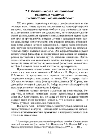 82
7.2. Политическая элитология:
основные понятия
и методологические подходы13
XX век резко подхлестнул процесс дифференциации и ин-
теграции наук. Новые научные дисциплины все чаще формируются
не просто как специализированные области уже сложившихся науч-
ных дисциплин, а именно как дисциплины, интегрирующие дости-
жения разных, главным образом смежных наук (порой весьма дале-
ких друг от друга), причем нередко методы и концепции одной нау-
ки оказываются эвристическими при решении проблем, возникаю-
щих перед другой научной дисциплиной. Именно такой комплекс-
ной научной дисциплиной, все более претендующей на самостоя-
тельный статус, является элитология. Она сформировалась в русле
политической философии и политической социологии, но интегри-
ровала достижения и методы других, смежных дисциплин. Элито-
логия сложилась как комплексное междисциплинарное знание, ле-
жащее на стыке политологии, социальной философии, социологии,
всеобщей истории, социальной психологии, культурологии.
Признанными основателями элитологии и ее патриархами
являются итальянские социологи Г. Моска и В. Парето, а также
Р. Михельс. К представителям первого поколения элитологов,
творчество которых приходится на конец XIX – первую треть
XX века, относятся также французский политолог Ж. Сорель, вы-
дающийся немецкий социолог М. Вебер, знаменитый австрийский
психиатр, психолог, культуролог З. Фрейд.
Термином «элита» русские мыслители не пользовались, бо-
лее того, и термин «правящий класс» использовал в основном
лишь В.О. Ключевский. Тем не менее об элите в содержательном
смысле этого слова написано немало и, что особенно ценно, – с
учетом русской национальной специфики.
В анализе элит – политической, экономической, военной, ад-
министративной и других – необходимо основываться на опреде-
ленных методологических принципах и инструментальных под-
ходах к их выявлению.
13
Данный раздел подготовлен на базе учебного пособия «Основы поли-
тической элитологии» (см.: Ашин Г.К., Понеделков А.В., Игнатов В.Г. и др.
Основы политической элитологии: Учеб. пособие. М., 1999. С. 1 – 165).
Copyright ОАО «ЦКБ «БИБКОМ» & ООО «Aгентство Kнига-Cервис»
 