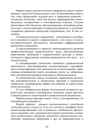83
Первым среди методологических принципов следует назвать
принцип социальной детерминации элит. В многовековом споре о
том, кому принадлежит ведущая роль в социальном развитии –
отдельным личностям, элите или массам, сформировались много-
численные элитаристские и эгалитаристские подходы. Система
объективных обстоятельств, обусловливающих дальнейшее разви-
тие и рост элитных факторов в социальном развитии, и составляет
содержание принципа социальной детерминации элит. К ним от-
носятся:
1) антропологическое неравенство – неодинаковые способно-
сти и склонности людей к управленческой, в том числе и полити-
ко-управленческой деятельности, объективная дифференциация
кратического поведения;
2) продолжающаяся в процессе цивилизационного развития
профессионализация управленческого труда, обусловливающая
нарастающие требования к управленческой культуре и компе-
тентности в сфере разных секторов управления (в том числе – и в
политическом);
3) неснижающаяся социальная значимость управленческой
деятельности, обусловливающая соответствующую стратифика-
цию и стимулирование этой деятельности (и использование управ-
ленцами возможностей своего положения, вплоть до «оборачива-
ния» соотношения интересов групповых и общесоциальных);
4) асимметричное (ввиду положения управленцев) разделе-
ние распорядительных и контрольных функций в социальном
управлении, доминирование первых над вторыми (и порой подав-
ление последних);
5) узко избирательные формы политической активности ши-
роких масс населения (электоральное поведение, акции протеста)
и преобладание их политической и управленческой пассивности.
Перечисленные факторы имеют хотя и долговременную, но
изменяющуюся значимость.
Второй принцип – принцип цивилизационного своеобразия
элитообразующего процесса. Суть его состоит в специфике меха-
низмов рекрутирования элит и контрэлит, особенностях критиче-
ского поведения элит, социально-культурных (семиотика и семан-
тика политического поведения, механизмы управленческого воз-
действия, ценностные ориентации и др.) их характеристиках и
Copyright ОАО «ЦКБ «БИБКОМ» & ООО «Aгентство Kнига-Cервис»
 