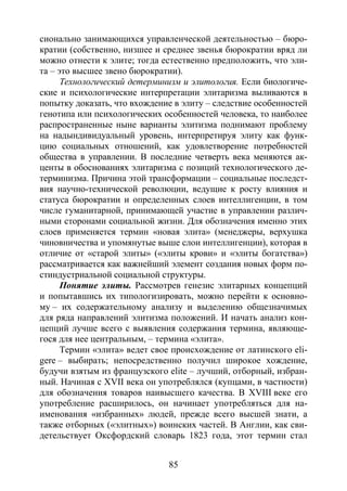 85
сионально занимающихся управленческой деятельностью – бюро-
кратии (собственно, низшее и среднее звенья бюрократии вряд ли
можно отнести к элите; тогда естественно предположить, что эли-
та – это высшее звено бюрократии).
Технологический детерминизм и элитология. Если биологиче-
ские и психологические интерпретации элитаризма выливаются в
попытку доказать, что вхождение в элиту – следствие особенностей
генотипа или психологических особенностей человека, то наиболее
распространенные ныне варианты элитизма поднимают проблему
на надындивидуальный уровень, интерпретируя элиту как функ-
цию социальных отношений, как удовлетворение потребностей
общества в управлении. В последние четверть века меняются ак-
центы в обоснованиях элитаризма с позиций технологического де-
терминизма. Причина этой трансформации – социальные последст-
вия научно-технической революции, ведущие к росту влияния и
статуса бюрократии и определенных слоев интеллигенции, в том
числе гуманитарной, принимающей участие в управлении различ-
ными сторонами социальной жизни. Для обозначения именно этих
слоев применяется термин «новая элита» (менеджеры, верхушка
чиновничества и упомянутые выше слои интеллигенции), которая в
отличие от «старой элиты» («элиты крови» и «элиты богатства»)
рассматривается как важнейший элемент создания новых форм по-
стиндустриальной социальной структуры.
Понятие элиты. Рассмотрев генезис элитарных концепций
и попытавшись их типологизировать, можно перейти к основно-
му – их содержательному анализу и выделению общезначимых
для ряда направлений элитизма положений. И начать анализ кон-
цепций лучше всего с выявления содержания термина, являюще-
гося для нее центральным, – термина «элита».
Термин «элита» ведет свое происхождение от латинского eli-
gere – выбирать; непосредственно получил широкое хождение,
будучи взятым из французского elite – лучший, отборный, избран-
ный. Начиная с XVII века он употреблялся (купцами, в частности)
для обозначения товаров наивысшего качества. В XVIII веке его
употребление расширилось, он начинает употребляться для на-
именования «избранных» людей, прежде всего высшей знати, а
также отборных («элитных») воинских частей. В Англии, как сви-
детельствует Оксфордский словарь 1823 года, этот термин стал
Copyright ОАО «ЦКБ «БИБКОМ» & ООО «Aгентство Kнига-Cервис»
 