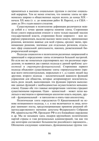 86
применяться к высшим социальным группам в системе социаль-
ной иерархии. Тем не менее отметим, что понятие элиты не при-
менялось широко в общественных науках вплоть до конца XIX –
начала XX века (т. е. до появления работ В. Парето), а в США –
даже до 30-х годов нашего столетия.
Существующие в политологии дефиниции различаются меж-
ду собой и с точки зрения широты понятия элиты. Сторонники
более узкого определения относят к элите только высший эшелон
государственной власти, сторонники более широкого – всю ие-
рархию управленцев, выделяя высшее звено власти, принимающее
решения, жизненно важные для всей страны, среднее звено, при-
нимающее решения, значимые для отдельных регионов, отдель-
ных сфер социальной деятельности, наконец, разветвленный бю-
рократический аппарат.
Подходы социологов и политологов различных направлений и
ориентаций к определению элиты отличаются большой пестротой.
Но если все же попытаться сгруппировать все эти различные опре-
деления, то выявятся два главных подхода к данной проблеме: цен-
ностный и структурно-функциональный. Сторонники первого
подхода объясняют существование элиты «превосходством» (пре-
жде всего интеллектуальным, моральным и т. д.) одних людей над
другими; второго подхода – исключительной важности функций
управления для общества, которые детерминируют исключитель-
ность роли людей, выполняющих эти функции (причем выполне-
ние данных функций с необходимостью осуществляется меньшин-
ством). Однако обе эти главные интерпретации элитизма страдают
существенными пороками. Один – ценностный – может легко вы-
литься в мистицизм и примитивную апологию власть имущих, дру-
гой – функциональный – в тавтологию и опять-таки апологетику.
Политическая элита определяется О. Крыштановской на ос-
нове позиционного подхода, т. е. в нее включаются те лица, кото-
рые занимают посты, предусматривающие принятие решений об-
щегосударственного значения: депутаты Федерального Собрания
РФ, правительство РФ, Президент РФ и его ближайшее окружение
и др. Мы не называем здесь лидеров крупнейших политических
партий страны и глав региональных администраций, так как эти
две категории составляют большинство российского парламента...
Обозначим следующие «сквозные», функциональные группы эли-
Copyright ОАО «ЦКБ «БИБКОМ» & ООО «Aгентство Kнига-Cервис»
 