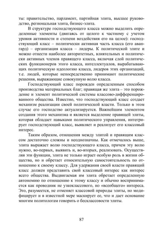 87
ты: правительство, парламент, партийная элита, высшее руково-
дство, региональная элита, бизнес-элита.
В структуре господствующего класса можно выделить опре-
деленные элементы (двигаясь от целого к частному с учетом
уровня активности и степени воздействия его на целое): господ-
ствующий класс – политически активная часть класса (его аван-
гард) – организация класса – лидеры. К политической элите и
можно отнести наиболее авторитетных, влиятельных и политиче-
ски активных членов правящего класса, включая слой политиче-
ских функционеров этого класса, интеллектуалов, вырабатываю-
щих политическую идеологию класса, лидеров этих организаций,
т.е. людей, которые непосредственно принимают политические
решения, выражающие совокупную волю класса.
Господствующий класс порожден определенным способом
производства материальных благ; правящая же элита – это порож-
дение и элемент политической системы классово-дифференциро-
ванного общества. Известно, что господствующий класс создает
механизм реализации своей политической власти. Только в этом
случае его господство актуализируется. Важнейшим элементом
создания этого механизма и является выделение правящей элиты,
которая обладает навыками политического управления, интегри-
рует господствующий класс, выявляет и реализует его классовый
интерес.
Таким образом, отношения между элитой и правящим клас-
сом достаточно сложны и неоднозначны. Как отмечалось выше,
элита выражает волю господствующего класса, причем эту волю
нужно, во-первых, выявить и, во-вторых, реализовать. Осуществ-
ляя эти функции, элита не только играет особую роль в жизни об-
щества, но и обретает относительную самостоятельность по от-
ношению к своему классу. Для удержания своей власти правящий
класс должен представить свой классовый интерес как интерес
всего общества. Выдвигаемая им элита обретает определенную
автономию по отношению к этому классу и обычно воспринима-
ется как проводник не узкоклассового, но «всеобщего» интереса.
Это, разумеется, не отменяет классовой природы элиты, но моди-
фицирует и в известной мере маскирует ее, что и дает основание
многим политологам говорить о бесклассовости элиты.
Copyright ОАО «ЦКБ «БИБКОМ» & ООО «Aгентство Kнига-Cервис»
 