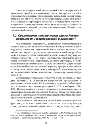 88
В целом в современной американской и западноевропейской
элитологии преобладает понимание элиты как группы людей в
определенном обществе, принимающих важнейшие политические
решения; но при этом часто не устанавливается связь этих реше-
ний с классовой структурой общества, с отношениями классов, с
интересами господствующего класса (или классов), с сущностью
социально-политической системы, что, несомненно, обедняет эли-
тологический анализ.
7.3. Современная политическая элита России:
особенности формирования и развития14
Как полагают специалисты, российский элитообразующий
процесс пока далек от своего завершения. К числу основных гене-
рирующих элементов современной элиты следует отнести соци-
альные институты и организации, оказавшиеся наиболее устойчи-
выми в процессе слома социальной и политической структур со-
ветского общества. В их числе: бюрократия, этнические связи,
новые экономические корпорации, силовые структуры, а также
организованный криминалитет. В силу мозаичности современного
российского общества мозаичный характер присущ и его элитам,
поэтому пока трудно отнести их к какому-либо классическому ти-
пу: меритократическому, классовому, сословному, номенклатур-
ному и т.п.
Сложившаяся социальная структура очень аморфна, а граж-
дане пассивны. В общественно-политических организациях и
движениях состоит менее 1% населения, в отдельных обществен-
ных и политических акциях участвуют 2 – 3%, в выборах – 30 –
40%. Весьма конфронтационен потенциал межнациональных и
межконфессиональных отношений. Словом, общество разрознено
донельзя и максимально уязвимо пред лицом всевозможных соци-
ально-политических манипуляций.
Произведенные изменения в российской политической ин-
фраструктуре в итоге позволили создать не только публичную
структуру политической власти, но и теневую структуру, коге-
14
См. подробнее: Понеделков А.В., Старостин А.М. Современные рос-
сийские элиты: особенности генезиса, взаимодействия и позиционирования
во власти // Политическая наука. 2004. № 1. С. 138 – 159.
Copyright ОАО «ЦКБ «БИБКОМ» & ООО «Aгентство Kнига-Cервис»
 