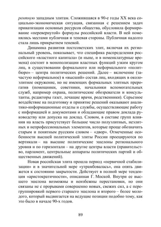 89
рентную западным элитам. Сложившаяся в 90-е годы XX века со-
циально-экономическая ситуация, связанная с решением задач
приватизации основных ресурсов общества, обусловила формиро-
вание «перевернутой» формулы российской власти. В ней поме-
нялись местами публичная и теневая стороны. Публичная надолго
стала лишь прикрытием теневой.
Динамика развития постсоветских элит, включая их регио-
нальный уровень, показывает, что специфика распределения рос-
сийского «властного капитала» (и ныне, и в номенклатурные вре-
мена) состоит в монополизации властных функций узким кругом
лиц, в существовании формального или неформального «полит-
бюро» – центра политических решений. Далее – включение (за-
частую неформальное) в «высший» состав лиц, входящих в около-
элитное окружение, но не имеющих формальных элитных преро-
гатив (помощники, советники, начальники вспомогательных
служб, например охрана, политические обозреватели и консуль-
танты, редакторы газет, лечащие врачи, родственники). Серьезное
воздействие на подготовку и принятие решений оказывают анали-
тико-информационные отделы и службы, осуществляющие работу
с информацией и документами и обладающие правом доклада ру-
ководству или допуска на доклад. Словом, в составе групп влия-
ния на власть присутствует большое число полуэлитных, неэлит-
ных и непрофессиональных элементов, которые проще обозначить
старым и понятным русским словом – «двор». Отмеченные осо-
бенности высшей политической элиты России проецируются по
вертикали – на высшие политические эшелоны регионального
уровня и по горизонтали – на другие центры власти (правительст-
во, парламент, центральные аппараты политических партий и об-
щественных движений).
Новая российская элита прошла период «первичной стабили-
зации» и в значительной мере «утрамбовалась», она опять дви-
жется к состоянию закрытости. Действует в полной мере тенден-
ция «аристократичности», описанная Г. Моской. Внутри ее выс-
шего эшелона возможны и неизбежны перестановки, но они
связаны не с прорывами совершенно новых, свежих сил, а с пере-
группировкой первого старшего эшелона и второго – более моло-
дого, который выдвигается на ведущие позиции подобно тому, как
это было в начале 90-х годов.
Copyright ОАО «ЦКБ «БИБКОМ» & ООО «Aгентство Kнига-Cервис»
 