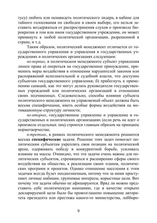 9
тусу) любить или ненавидеть политического лидера, в кабине для
тайного голосования он свободен в своем выборе, его нельзя за-
ставить воздержаться от распространения слухов о произволе бю-
рократии в том или ином государственном учреждении, он может
примкнуть к любой политической организации, разрешенной в
стране, и т.д.
Таким образом, политический менеджмент отличается от го-
сударственного управления и управления в государственных уч-
реждениях и политических организациях следующим:
во-первых, в политическом менеджменте субъект управления
лишен права а) опереться на государственное принуждение, при-
менить меры воздействия в отношении нарушителей законов или
распоряжений исполнительной и судебной власти, что доступно
субъектам государственного управления; б) прибегнуть к приме-
нению санкций, как это могут делать руководители государствен-
ных учреждений или политических организаций в отношении
своих подчиненных. Следовательно, способы влияния субъекта
политического менеджмента на управляемый объект должны быть
весьма специфичными, иметь особые формы воздействия на мо-
тивационную структуру личности;
во-вторых, государственное управление и управление в го-
сударственных и политических организациях (если речь не идет о
произволе отдельных лиц) строится главным образом на принципе
нормотворчества;
в-третьих, в рамках политического менеджмента решаются
весьма специфические задачи. Решение этих задач помогает по-
литическим субъектам укреплять свои позиции на политической
арене, одерживать победу в конкурентной борьбе, усиливать
влияние на массы. Очевидно, что эти задачи очень важны для по-
литических субъектов, стремящихся к расширению сферы своего
воздействия на общество, к реализации своих планов, политиче-
ских программ и проектов. Однако отношение населения к этим
задачам всегда будет неоднозначным, потому что за ними просту-
пают личные амбиции, групповые интересы, корыстные цели. Вот
почему эти задачи обычно не афишируются. Вряд ли можно пред-
ставить себе политическую кампанию, где в качестве открыто
декларируемой цели было бы провозглашено повышение автори-
тета президента или престижа какого-то министерства, лоббиро-
Copyright ОАО «ЦКБ «БИБКОМ» & ООО «Aгентство Kнига-Cервис»
 