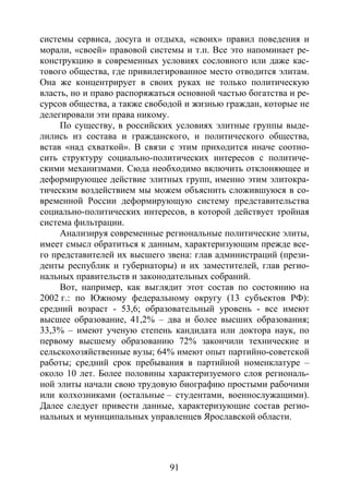 91
системы сервиса, досуга и отдыха, «своих» правил поведения и
морали, «своей» правовой системы и т.п. Все это напоминает ре-
конструкцию в современных условиях сословного или даже кас-
тового общества, где привилегированное место отводится элитам.
Она же концентрирует в своих руках не только политическую
власть, но и право распоряжаться основной частью богатства и ре-
сурсов общества, а также свободой и жизнью граждан, которые не
делегировали эти права никому.
По существу, в российских условиях элитные группы выде-
лились из состава и гражданского, и политического общества,
встав «над схваткой». В связи с этим приходится иначе соотно-
сить структуру социально-политических интересов с политиче-
скими механизмами. Сюда необходимо включить отклоняющее и
деформирующее действие элитных групп, именно этим элитокра-
тическим воздействием мы можем объяснить сложившуюся в со-
временной России деформирующую систему представительства
социально-политических интересов, в которой действует тройная
система фильтрации.
Анализируя современные региональные политические элиты,
имеет смысл обратиться к данным, характеризующим прежде все-
го представителей их высшего звена: глав администраций (прези-
денты республик и губернаторы) и их заместителей, глав регио-
нальных правительств и законодательных собраний.
Вот, например, как выглядит этот состав по состоянию на
2002 г.: по Южному федеральному округу (13 субъектов РФ):
средний возраст - 53,6; образовательный уровень - все имеют
высшее образование, 41,2% – два и более высших образования;
33,3% – имеют ученую степень кандидата или доктора наук, по
первому высшему образованию 72% закончили технические и
сельскохозяйственные вузы; 64% имеют опыт партийно-советской
работы; средний срок пребывания в партийной номенклатуре –
около 10 лет. Более половины характеризуемого слоя региональ-
ной элиты начали свою трудовую биографию простыми рабочими
или колхозниками (остальные – студентами, военнослужащими).
Далее следует привести данные, характеризующие состав регио-
нальных и муниципальных управленцев Ярославской области.
Copyright ОАО «ЦКБ «БИБКОМ» & ООО «Aгентство Kнига-Cервис»
 
