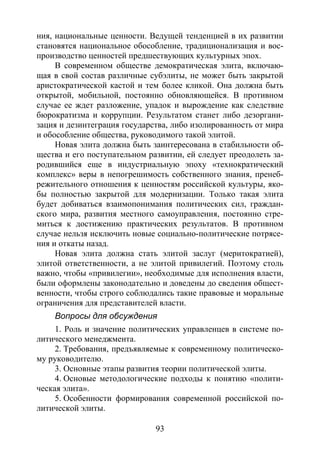 93
ния, национальные ценности. Ведущей тенденцией в их развитии
становятся национальное обособление, традиционализация и вос-
производство ценностей предшествующих культурных эпох.
В современном обществе демократическая элита, включаю-
щая в свой состав различные субэлиты, не может быть закрытой
аристократической кастой и тем более кликой. Она должна быть
открытой, мобильной, постоянно обновляющейся. В противном
случае ее ждет разложение, упадок и вырождение как следствие
бюрократизма и коррупции. Результатом станет либо дезоргани-
зация и дезинтеграция государства, либо изолированность от мира
и обособление общества, руководимого такой элитой.
Новая элита должна быть заинтересована в стабильности об-
щества и его поступательном развитии, ей следует преодолеть за-
родившийся еще в индустриальную эпоху «технократический
комплекс» веры в непогрешимость собственного знания, пренеб-
режительного отношения к ценностям российской культуры, яко-
бы полностью закрытой для модернизации. Только такая элита
будет добиваться взаимопонимания политических сил, граждан-
ского мира, развития местного самоуправления, постоянно стре-
миться к достижению практических результатов. В противном
случае нельзя исключить новые социально-политические потрясе-
ния и откаты назад.
Новая элита должна стать элитой заслуг (меритократией),
элитой ответственности, а не элитой привилегий. Поэтому столь
важно, чтобы «привилегии», необходимые для исполнения власти,
были оформлены законодательно и доведены до сведения общест-
венности, чтобы строго соблюдались такие правовые и моральные
ограничения для представителей власти.
Вопросы для обсуждения
1. Роль и значение политических управленцев в системе по-
литического менеджмента.
2. Требования, предъявляемые к современному политическо-
му руководителю.
3. Основные этапы развития теории политической элиты.
4. Основые методологические подходы к понятию «полити-
ческая элита».
5. Особенности формирования современной российской по-
литической элиты.
Copyright ОАО «ЦКБ «БИБКОМ» & ООО «Aгентство Kнига-Cервис»
 