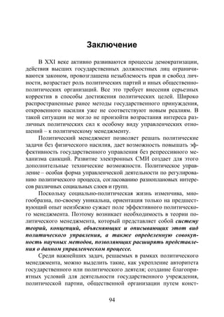 94
Заключение
В XXI веке активно развиваются процессы демократизации,
действия высших государственных должностных лиц ограничи-
ваются законом, провозглашена незыблемость прав и свобод лич-
ности, возрастает роль политических партий и иных общественно-
политических организаций. Все это требует внесения серьезных
корректив в способы достижения политических целей. Широко
распространенные ранее методы государственного принуждения,
откровенного насилия уже не соответствуют новым реалиям. В
такой ситуации не могло не произойти возрастания интереса раз-
личных политических сил к особому виду управленческих отно-
шений – к политическому менеджменту.
Политический менеджмент позволяет решать политические
задачи без физического насилия, дает возможность повышать эф-
фективность государственного управления без репрессивного ме-
ханизма санкций. Развитие электронных СМИ создает для этого
дополнительные технические возможности. Политическое управ-
ление – особая форма управленческой деятельности по регулирова-
нию политического процесса, согласованию разноплановых интере-
сов различных социальных слоев и групп.
Поскольку социально-политическая жизнь изменчива, мно-
гообразна, по-своему уникальна, ориентация только на предшест-
вующий опыт неизбежно сужает поле эффективного политическо-
го менеджмента. Поэтому возникает необходимость в теории по-
литического менеджмента, который представляет собой систему
теорий, концепций, объясняющих и описывающих этот вид
политического управления, а также определенную совокуп-
ность научных методов, позволяющих расширять представле-
ния о данном управленческом процессе.
Среди важнейших задач, решаемых в рамках политического
менеджмента, можно выделить такие, как укрепление авторитета
государственного или политического деятеля; создание благопри-
ятных условий для деятельности государственного учреждения,
политической партии, общественной организации путем конст-
Copyright ОАО «ЦКБ «БИБКОМ» & ООО «Aгентство Kнига-Cервис»
 