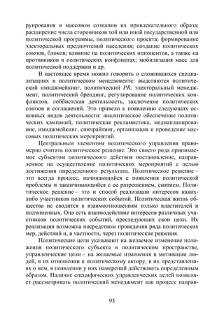95
руирования в массовом сознании их привлекательного образа;
расширение числа сторонников той или иной государственной или
политической программы, политического проекта; формирование
электоральных предпочтений населения; создание политических
союзов, блоков; влияние на политических оппонентов, а также на
противников в политических конфликтах; мобилизация масс для
политической поддержки и др.
В настоящее время можно говорить о сложившихся специа-
лизациях в политическом менеджменте: выделяются политиче-
ский имиджмейкинг, политический РR, электоральный менедж-
мент, политический брендинг, регулирование политических кон-
фликтов, лоббистская деятельность, заключение политических
союзов и соглашений. Это привело к появлению следующих ос-
новных видов деятельности: аналитическое обеспечение полити-
ческих кампаний, политическая рекламистика, медиапланирова-
ние, имиджмейкинг, спичрайтинг, организация и проведение мас-
совых политических мероприятий.
Центральным элементом политического управления право-
мерно считать политическое решение. Это своего рода принимае-
мое субъектом политического действия постановление, направ-
ленное на осуществление политических мероприятий с целью
достижения определенного результата. Политическое решение –
это всегда процесс, начинающийся с появления политической
проблемы и заканчивающийся с ее разрешением, снятием. Поли-
тическое решение – это и способ реализации интересов каких-
либо участников политических событий. Политическая жизнь об-
щества не сводится к взаимоотношениям только властителей и
подчиненных. Она есть взаимодействие интересов различных уча-
стников политических событий, преследующих свои цели. Их
реализация возможна посредством проведения ряда политических
мер, действий и, в частности, через политические решения.
Политические цели указывают на желаемое изменение поло-
жения политического субъекта в политическом пространстве,
управленческие цели – на желаемые изменения в мотивации лю-
дей, в их отношении к политическому актору, в их представлени-
ях о нем, в появлении у них намерений действовать определенным
образом. Наличие специфических управленческих целей позволя-
ет рассматривать политический менеджмент как процесс направ-
Copyright ОАО «ЦКБ «БИБКОМ» & ООО «Aгентство Kнига-Cервис»
 