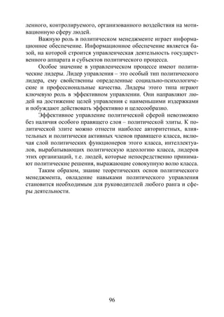96
ленного, контролируемого, организованного воздействия на моти-
вационную сферу людей.
Важную роль в политическом менеджменте играет информа-
ционное обеспечение. Информационное обеспечение является ба-
зой, на которой строится управленческая деятельность государст-
венного аппарата и субъектов политического процесса.
Особое значение в управленческом процессе имеют полити-
ческие лидеры. Лидер управления – это особый тип политического
лидера, ему свойственны определенные социально-психологиче-
ские и профессиональные качества. Лидеры этого типа играют
ключевую роль в эффективном управлении. Они направляют лю-
дей на достижение целей управления с наименьшими издержками
и побуждают действовать эффективно и целесообразно.
Эффективное управление политической сферой невозможно
без наличия особого правящего слоя – политической элиты. К по-
литической элите можно отнести наиболее авторитетных, влия-
тельных и политически активных членов правящего класса, вклю-
чая слой политических функционеров этого класса, интеллектуа-
лов, вырабатывающих политическую идеологию класса, лидеров
этих организаций, т.е. людей, которые непосредственно принима-
ют политические решения, выражающие совокупную волю класса.
Таким образом, знание теоретических основ политического
менеджмента, овладение навыками политического управления
становится необходимым для руководителей любого ранга и сфе-
ры деятельности.
Copyright ОАО «ЦКБ «БИБКОМ» & ООО «Aгентство Kнига-Cервис»
 