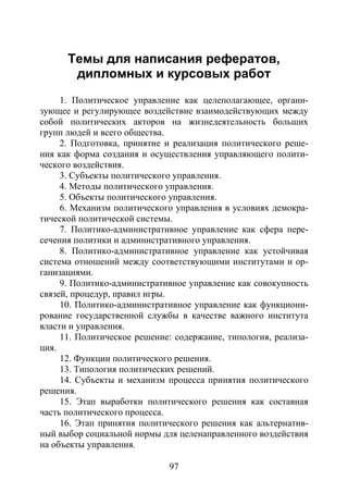 97
Темы для написания рефератов,
дипломных и курсовых работ
1. Политическое управление как целеполагающее, органи-
зующее и регулирующее воздействие взаимодействующих между
собой политических акторов на жизнедеятельность больших
групп людей и всего общества.
2. Подготовка, принятие и реализация политического реше-
ния как форма создания и осуществления управляющего полити-
ческого воздействия.
3. Субъекты политического управления.
4. Методы политического управления.
5. Объекты политического управления.
6. Механизм политического управления в условиях демокра-
тической политической системы.
7. Политико-административное управление как сфера пере-
сечения политики и административного управления.
8. Политико-административное управление как устойчивая
система отношений между соответствующими институтами и ор-
ганизациями.
9. Политико-административное управление как совокупность
связей, процедур, правил игры.
10. Политико-административное управление как функциони-
рование государственной службы в качестве важного института
власти и управления.
11. Политическое решение: содержание, типология, реализа-
ция.
12. Функции политического решения.
13. Типология политических решений.
14. Субъекты и механизм процесса принятия политического
решения.
15. Этап выработки политического решения как составная
часть политического процесса.
16. Этап принятия политического решения как альтернатив-
ный выбор социальной нормы для целенаправленного воздействия
на объекты управления.
Copyright ОАО «ЦКБ «БИБКОМ» & ООО «Aгентство Kнига-Cервис»
 