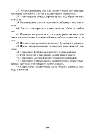 99
37. Консультирование как вид политической деятельности,
как форма косвенного участия в политическом управлении.
38. Политическое консультирование как вид общественного
контроля.
39. Политическое консультирование в избирательных кампа-
ниях.
40. Реклама коммерческая и политическая: общее и особен-
ное.
41. Основные направления и тенденции развития политиче-
ского рекламирования и взаимодействия с общественностью в це-
лом.
42. Политическая рекламная кампания: функции и принципы.
43. Новые информационные технологии политической рек-
ламы.
44. Технологии формирования политического имиджа.
45. Роль лоббизма в реализации политической власти.
46. Технологии массовой политической коммуникации.
47. Технологии президентской, парламентской, правительст-
венной, партийно-политической коммуникации.
48. Современная политическая элита России: основные под-
ходы и понятия.
Copyright ОАО «ЦКБ «БИБКОМ» & ООО «Aгентство Kнига-Cервис»
 