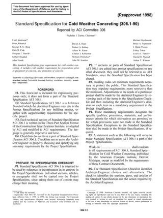 This document has been approved for use by agen-
cies of the Department of Defense and for listing in
the DoD Index of Specifications and Standards.
(Reapproved 1998)
Standard Specification for Cold Weather Concreting (306.1-90)
Reported by ACI Committee 306
Nicholas J. Carino, Chairman*
Fred Anderson*
Peter Antonich
George R. U. Burg
Oleh B. Ciuk
Douglas J. Haavik*
Gilbert Haddad
Jules Houde
David A. Hunt
Robert A. Kelsey
Albert W. Knott
Charles J. Korhonen
William Perenchio*
John M. Scanlon
Michael Shydlowski
Bruce A. Suprenant
J. Derle Thorpe
Valery Tokar
Lewis H. Tuthill*
Harold B. Wenzel
Arthur T. Winters
This Standard Specification gives requirements for cold weather con-
creting. It includes cold weather requirements for preparations prior
to placement of concrete, and protection of concrete.
Keywords: accelerating admixtures; cold weather; compressive strength; con-
struction; curing; formwork; freezing; heating; insulation; maturity; protec-
tion; temperature.
FOREWORD
Fl. This foreword is included for explanatory pur-
poses only; it does not form a part of the Standard
Specification ACI 306.1.
F2. Standard Specifications ACI 306.1 is a Reference
Standard which the Architect/Engineer may cite in the
Project Specifications for any building project, to-
gether with supplementary requirements for the spe-
cific project.
F3. Each technical section of Standard Specification
ACI 306.1 is written in the Three-Part Section Format
of the Construction Specifications Institute, as adapted
by ACI and modified to ACI requirements. The lan-
guage is generally imperative and terse.
F4. Checklists do not form a part of Standard Spec-
ification ACI 306.1. Checklists are to assist the Archi-
tect/Engineer in properly choosing and specifying any
necessary requirements for the Project Specifications.
PREFACE TO SPECIFICATION CHECKLIST
Pl. Standard Specification ACI 306.1 is intended to
be used by reference or incorporation in its entirety in
the Project Specifications. Individual sections, articles,
or paragraphs shall not be copied into the Project
Specifications, since taking them out of context may
change their meaning.
*Task force for revision.
Supercedes ACI 306.1-87. Revised by the Expedited Standardization Proce-
dure, effective July 1, 1990. In 1990, the format was revised. The Foreword,
Preface, and Specification Checklist were revised. Reference Standards were
updated and the sections on Materials and Execution were rewritten and re-
numbered.
P2. If sections or parts of Standard Specification
ACI 306.1 are edited into project specifications or any
other document, they shall not be referred to as ACI
Standards, since the Standard Specification has been
altered.
P3. Building codes set minimum requirements neces-
sary to protect the public. This Standard Specifica-
tion may stipulate requirements more restrictive than
the minimum. Adjustments to the needs of a particular
project shall be made by the Architect/Engineer by re-
viewing each of the items in the Specification Check-
list and then including the Architect/Engineer’s deci-
sion on each item as a mandatory requirement in the
Project Specifications.
P4. These mandatory requirements designate the
specific qualities, procedures, materials, and perfor-
mance criteria for which alternatives are permitted or
for which provisions were not made in the Standard
Specification. Exceptions to the Standard Specifica-
tion shall be made in the Project Specifications, if re-
quired.
P5. A statement such as the following will serve to
make Standard Specification ACI 306.1 a part of the
Project Specifications.
Work on shall conform
to all requirements of ACI 306.1, Standard Spec-
ification for Cold Weather Concreting, published
by the American Concrete Institute, Detroit,
Michigan, except as modified by the requirements
of these Contract Documents.
P6. The Standard Specification Checklist identifies
Architect/Engineer choices and alternatives. The
checklist identifies the sections, parts, and articles of
the Standard Specification and the action required by
the Architect/Engineer.
Copyright 1001990, American Concrete Institute. All rights reserved includ-
ing rights of reproduction and use in any form or by any means, including the
making of copies by any photo process or by any electronic or mechanical de-
vice, printed or written or oral, or recording for sound or visual reproduction
or for use in any knowledge or retrieval system or device, unless permission in
writing is obtained from the copyright proprietors.
306.1-1
 