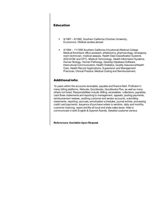 Education
 9/1987 – 6/1992, Southern California Christian University,
Economics / Biblical studies abroad
 4/1994 – 11/1995 Southern California (Vocational) Medical College
Medical front/back office assistant, phlebotomy, pharmacology, emergency
room technician, medical asepsis, Health Data Classification Systems
(ICD-9-CM and CPT), Medical Terminology, Health Information Systems,
Human Biology, Human Pathology, Desktop Database Software,
Intercultural Communication, Health Statistics, Quality Assurance/Health
Care, Health Record Applications, Supervision and Management
Practices, Clinical Practice, Medical Coding and Reimbursement,
Additional info:
15 years within the accounts receivable, payable and finance field. Proficient in
many billing platforms, Netsuite, Quickbooks, Quickbooks Plus, as well as many
others not listed. Responsibilities include: Billing, receivables, collections, payables,
cash flows statements and reporting to management, appeals, posting payments,
reimbursement reviews, auditing customer and vendor accounts, submitting
statements, reporting, accruals, amortization schedules, journal entries, processing
credit card payments, Issuance of purchase orders to vendors, daily and monthly
customer invoicing, report and file all local and state sales taxes. Able to
communicate in both English & Spanish fluently. Detailed customer service.
References: Available Upon Request.
 