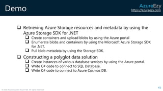 https://azureezy.com
© 2020 AzureEzy and AzureTalk. All rights reserved!
Demo
❑ Retrieving Azure Storage resources and metadata by using the
Azure Storage SDK for .NET
❑ Create containers and upload blobs by using the Azure portal
❑ Enumerate blobs and containers by using the Microsoft Azure Storage SDK
for .NET.
❑ Pull blob metadata by using the Storage SDK.
❑ Constructing a polyglot data solution
❑ Create instances of various database services by using the Azure portal.
❑ Write C# code to connect to SQL Database.
❑ Write C# code to connect to Azure Cosmos DB.
41
 