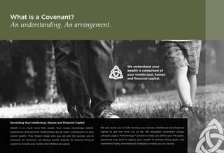 What is a Covenant?
An understanding. An arrangement.
Harvesting Your Intellectual, Human and Financial Capital
Wealth is so much more than assets. Your values, knowledge, beliefs,
experiences and personal relationships are all major contributors to your
overall wealth. They helped shape who you are and the success you’ve
achieved. At Covenant, we believe wealth extends far beyond financial
capital to include your human and intellectual capital.
We can assist you to fully harness your human, intellectual and financial
capital to get the most out of life. We designed Covenant’s unique
Lifestyle Legacy PhilanthropySM
process to help you define your life goals,
determine how best to deploy your wealth to achieve those goals, and
implement highly personalized strategies to keep you on course.
We understand your
wealth is comprised of
your intellectual, human
and financial capital.
 