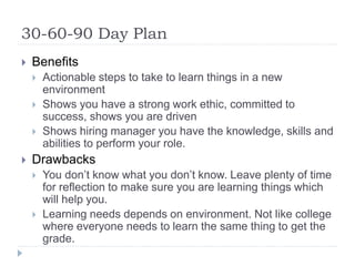 30-60-90 Day Plan
 Benefits
 Actionable steps to take to learn things in a new
environment
 Shows you have a strong work ethic, committed to
success, shows you are driven
 Shows hiring manager you have the knowledge, skills and
abilities to perform your role.
 Drawbacks
 You don’t know what you don’t know. Leave plenty of time
for reflection to make sure you are learning things which
will help you.
 Learning needs depends on environment. Not like college
where everyone needs to learn the same thing to get the
grade.
 