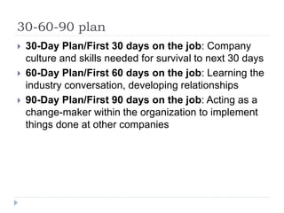 30-60-90 plan
 30-Day Plan/First 30 days on the job: Company
culture and skills needed for survival to next 30 days
 60-Day Plan/First 60 days on the job: Learning the
industry conversation, developing relationships
 90-Day Plan/First 90 days on the job: Acting as a
change-maker within the organization to implement
things done at other companies
 