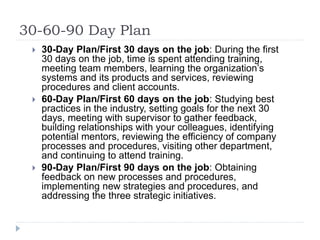 30-60-90 Day Plan
 30-Day Plan/First 30 days on the job: During the first
30 days on the job, time is spent attending training,
meeting team members, learning the organization’s
systems and its products and services, reviewing
procedures and client accounts.
 60-Day Plan/First 60 days on the job: Studying best
practices in the industry, setting goals for the next 30
days, meeting with supervisor to gather feedback,
building relationships with your colleagues, identifying
potential mentors, reviewing the efficiency of company
processes and procedures, visiting other department,
and continuing to attend training.
 90-Day Plan/First 90 days on the job: Obtaining
feedback on new processes and procedures,
implementing new strategies and procedures, and
addressing the three strategic initiatives.
 