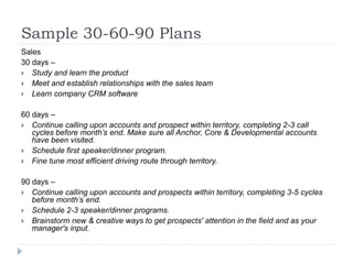 Sample 30-60-90 Plans
Sales
30 days –
 Study and learn the product
 Meet and establish relationships with the sales team
 Learn company CRM software
60 days –
 Continue calling upon accounts and prospect within territory, completing 2-3 call
cycles before month’s end. Make sure all Anchor, Core & Developmental accounts
have been visited.
 Schedule first speaker/dinner program.
 Fine tune most efficient driving route through territory.
90 days –
 Continue calling upon accounts and prospects within territory, completing 3-5 cycles
before month’s end.
 Schedule 2-3 speaker/dinner programs.
 Brainstorm new & creative ways to get prospects' attention in the field and as your
manager's input.
 