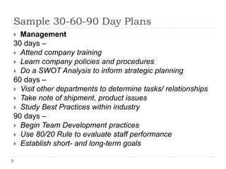 Sample 30-60-90 Day Plans
 Management
30 days –
 Attend company training
 Learn company policies and procedures
 Do a SWOT Analysis to inform strategic planning
60 days –
 Visit other departments to determine tasks/ relationships
 Take note of shipment, product issues
 Study Best Practices within industry
90 days –
 Begin Team Development practices
 Use 80/20 Rule to evaluate staff performance
 Establish short- and long-term goals
 