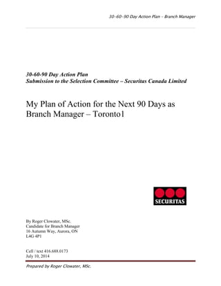 30-60-90 Day Action Plan – Branch Manager 
Prepared by Roger Clowater, MSc. 
30-60-90 Day Action Plan 
Submission to the Selection Committee – Securitas Canada Limited 
My Plan of Action for the Next 90 Days as Branch Manager – Toronto1 
By Roger Clowater, MSc. 
Candidate for Branch Manager 
16 Autumn Way, Aurora, ON 
L4G 4P1 
Cell / text 416.688.0173 
July 10, 2014  