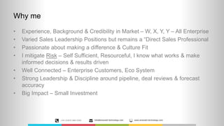 Why me
• Experience, Background & Credibility in Market – W, X, Y, Y – All Enterprise
• Varied Sales Leadership Positions but remains a “Direct Sales Professional
• Passionate about making a difference & Culture Fit
• I mitigate Risk – Self Sufficient, Resourceful, I know what works & make
informed decisions & results driven
• Well Connected – Enterprise Customers, Eco System
• Strong Leadership & Discipline around pipeline, deal reviews & forecast
accuracy
• Big Impact – Small Investment
+44 (0)870 889 0300 Info@emerald-technology.com www.emerald-technology.com
 