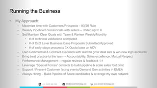 Running the Business
• My Approach:
– Maximize time with Customers/Prospects – 80/20 Rule
– Weekly Pipeline/Forecast calls with sellers – Rolled up to X
– Set/Maintain Clear Goals with Team & Review Weekly/Monthly
• # of technical validations completed
• # of CxO Level Business Case Proposals Submitted/Approved
• # of early stage prospects 3X Quota base on ACV
– Own Commercial & Contract execution with team to grow deal size & win new logo accounts
– Bring best practice to the team – Accountability, Sales excellence, Mutual Respect
– Performance Management – regular reviews & feedback 1:1
– Leverage “Special Forces” contacts to build pipeline & scale sales foot print
– Support / Present Customer facing events/Demand Gen activities in EMEA
– Always Hiring – Build Pipeline of future candidates & leverage my own network
+44 (0)870 889 0300 Info@emerald-technology.com www.emerald-technology.com
 
