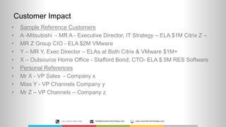 Customer Impact
• Sample Reference Customers
• A -Mitsubishi - MR A - Executive Director, IT Strategy – ELA $1M Citrix Z –
• MR Z Group CIO - ELA $2M VMware
• Y – MR Y, Exec Director – ELAs at Both Citrix & VMware $1M+
• X – Outsource Home Office - Stafford Bond, CTO- ELA $.5M RES Software
• Personal References
• Mr X - VP Sales - Company x
• Miss Y - VP Channels Company y
• Mr Z – VP Channels – Company z
+44 (0)870 889 0300 Info@emerald-technology.com www.emerald-technology.com
 
