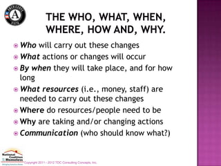  Who  will carry out these changes
 What actions or changes will occur
 By when they will take place, and for how
  long
 What resources (i.e., money, staff) are
  needed to carry out these changes
 Where do resources/people need to be
 Why are taking and/or changing actions
 Communication (who should know what?)



  Copyright 2011 - 2012 TDC Consulting Concepts, Inc.
 