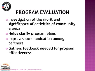  Investigation of the merit and
  significance of activities of community
  groups
 Helps clarify program plans
 Improves communication among
  partners
 Gathers feedback needed for program
  effectiveness



  Copyright 2011 - 2012 TDC Consulting Concepts, Inc.
 