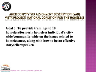 Goal 3: To provide trainings to 10
homeless/formerly homeless individual’s city-
wide/community-wide on the issues related to
homelessness, along with how to be an effective
storyteller/speaker.




   Copyright 2011 - 2012 TDC Consulting Concepts, Inc.
 