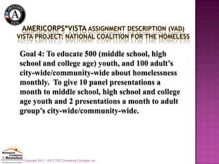 Goal 4: To educate 500 (middle school, high
school and college age) youth, and 100 adult’s
city-wide/community-wide about homelessness
monthly. To give 10 panel presentations a
month to middle school, high school and college
age youth and 2 presentations a month to adult
group’s city-wide/community-wide.




 Copyright 2011 - 2012 TDC Consulting Concepts, Inc.
 