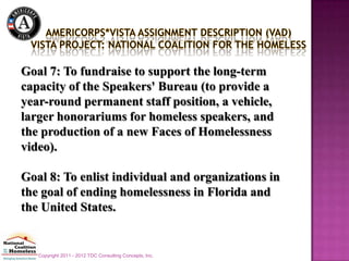 Goal 7: To fundraise to support the long-term
capacity of the Speakers' Bureau (to provide a
year-round permanent staff position, a vehicle,
larger honorariums for homeless speakers, and
the production of a new Faces of Homelessness
video).

Goal 8: To enlist individual and organizations in
the goal of ending homelessness in Florida and
the United States.


   Copyright 2011 - 2012 TDC Consulting Concepts, Inc.
 