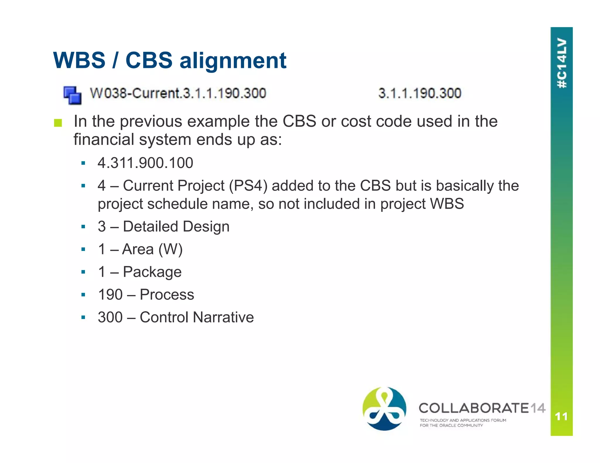 WBS / CBS alignment
■ In the previous example the CBS or cost code used in the
financial system ends up as:
▪ 4.311.900.100
▪ 4 – Current Project (PS4) added to the CBS but is basically the
project schedule name, so not included in project WBS
▪ 3 – Detailed Design
▪ 1 – Area (W)
▪ 1 – Package
▪ 190 – Process
▪ 300 – Control Narrative
 