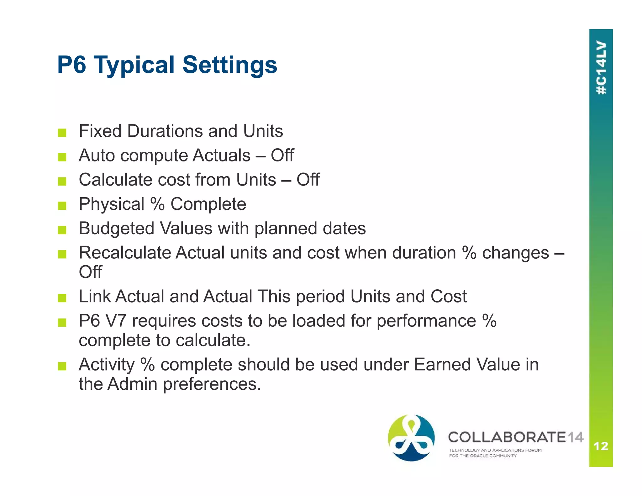 P6 Typical Settings
■ Fixed Durations and Units
■ Auto compute Actuals – Off
■ Calculate cost from Units – Off
■ Physical % Complete
■ Budgeted Values with planned dates
■ Recalculate Actual units and cost when duration % changes –
Off
■ Link Actual and Actual This period Units and Cost
■ P6 V7 requires costs to be loaded for performance %
complete to calculate.
■ Activity % complete should be used under Earned Value in
the Admin preferences.
 