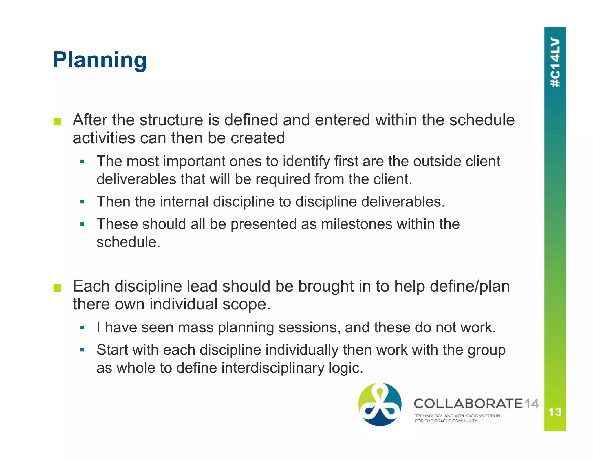 Planning
■ After the structure is defined and entered within the schedule
activities can then be created
▪ The most important ones to identify first are the outside client
deliverables that will be required from the client.
▪ Then the internal discipline to discipline deliverables.
▪ These should all be presented as milestones within the
schedule.
■ Each discipline lead should be brought in to help define/plan
there own individual scope.
▪ I have seen mass planning sessions, and these do not work.
▪ Start with each discipline individually then work with the group
as whole to define interdisciplinary logic.
 