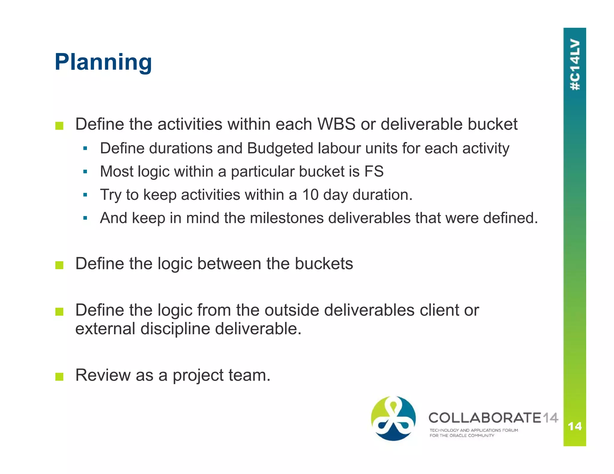 Planning
■ Define the activities within each WBS or deliverable bucket
▪ Define durations and Budgeted labour units for each activity
▪ Most logic within a particular bucket is FS
▪ Try to keep activities within a 10 day duration.
▪ And keep in mind the milestones deliverables that were defined.
■ Define the logic between the buckets
■ Define the logic from the outside deliverables client or
external discipline deliverable.
■ Review as a project team.
 