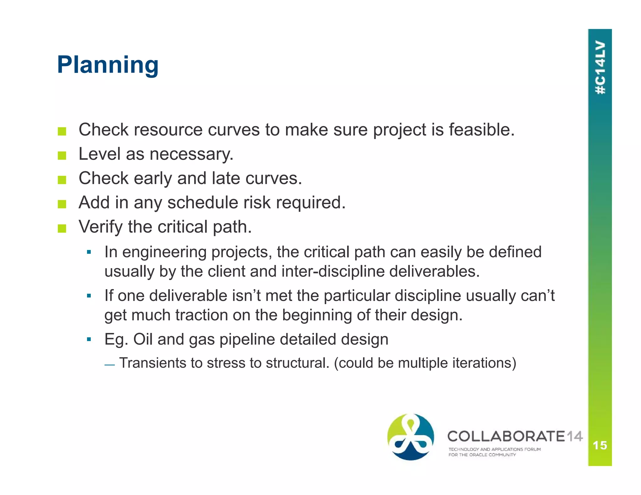Planning
■ Check resource curves to make sure project is feasible.
■ Level as necessary.
■ Check early and late curves.
■ Add in any schedule risk required.
■ Verify the critical path.
▪ In engineering projects, the critical path can easily be defined
usually by the client and inter-discipline deliverables.
▪ If one deliverable isn’t met the particular discipline usually can’t
get much traction on the beginning of their design.
▪ Eg. Oil and gas pipeline detailed design
— Transients to stress to structural. (could be multiple iterations)
 