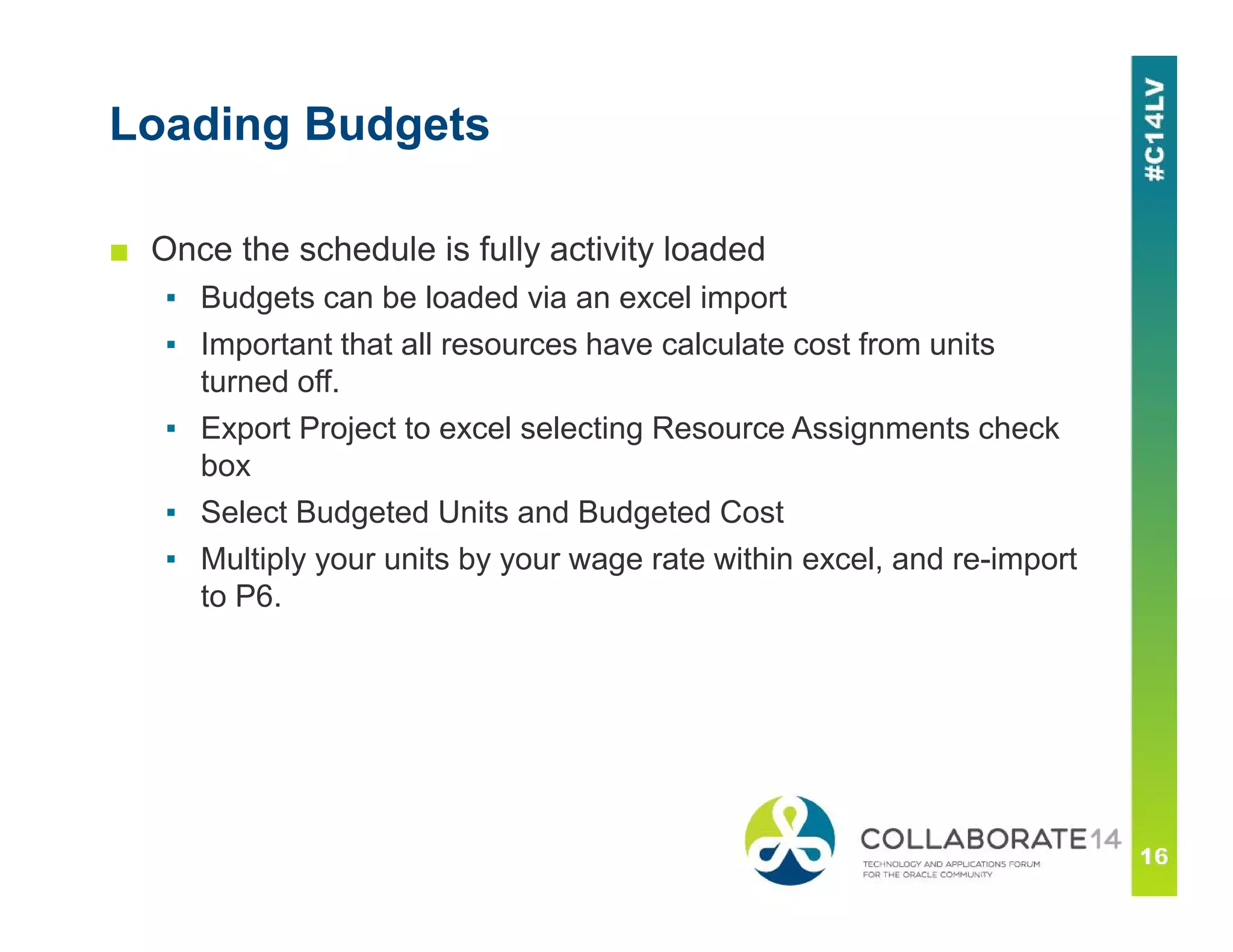 Loading Budgets
■ Once the schedule is fully activity loaded
▪ Budgets can be loaded via an excel import
▪ Important that all resources have calculate cost from units
turned off.
▪ Export Project to excel selecting Resource Assignments check
box
▪ Select Budgeted Units and Budgeted Cost
▪ Multiply your units by your wage rate within excel, and re-import
to P6.
 