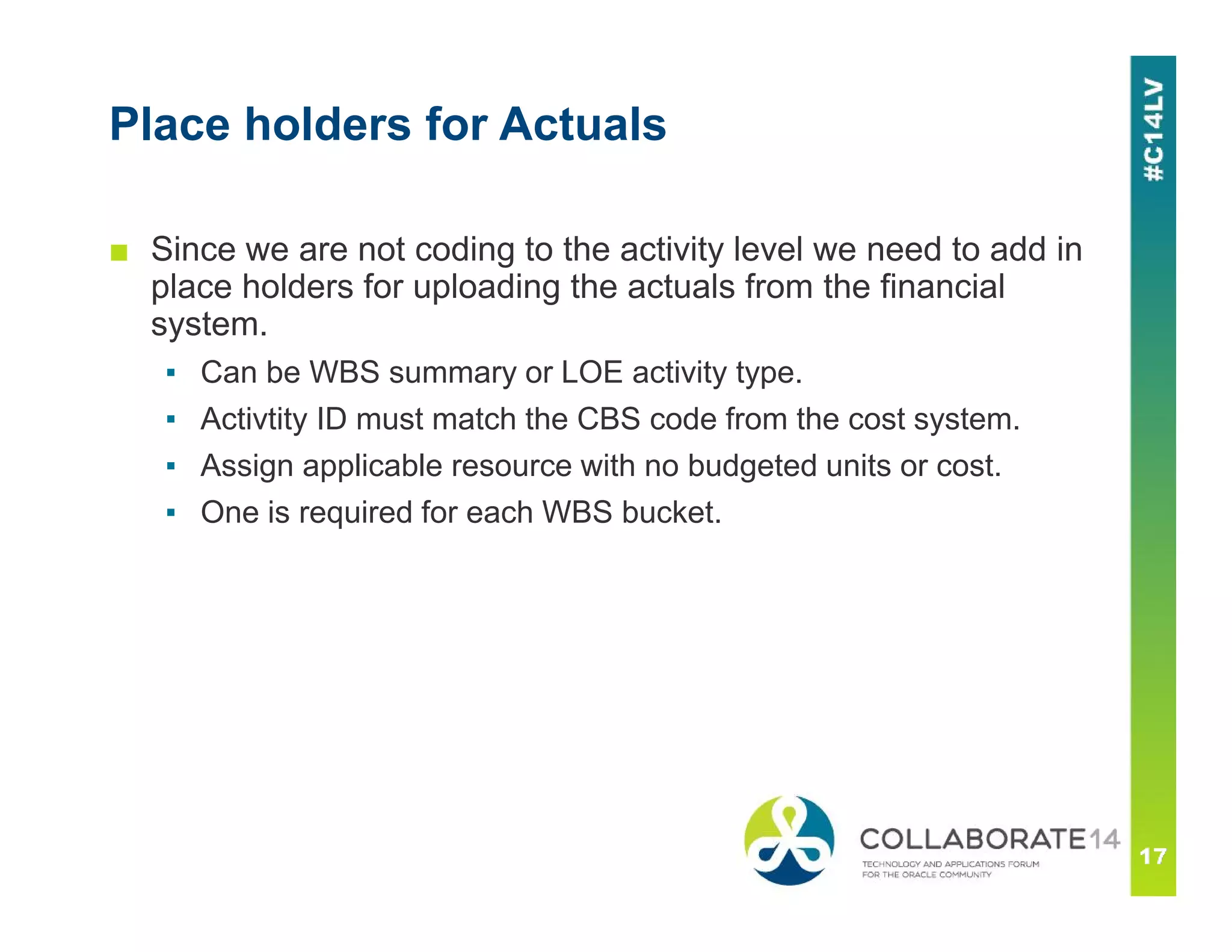 Place holders for Actuals
■ Since we are not coding to the activity level we need to add in
place holders for uploading the actuals from the financial
system.
▪ Can be WBS summary or LOE activity type.
▪ Activtity ID must match the CBS code from the cost system.
▪ Assign applicable resource with no budgeted units or cost.
▪ One is required for each WBS bucket.
 