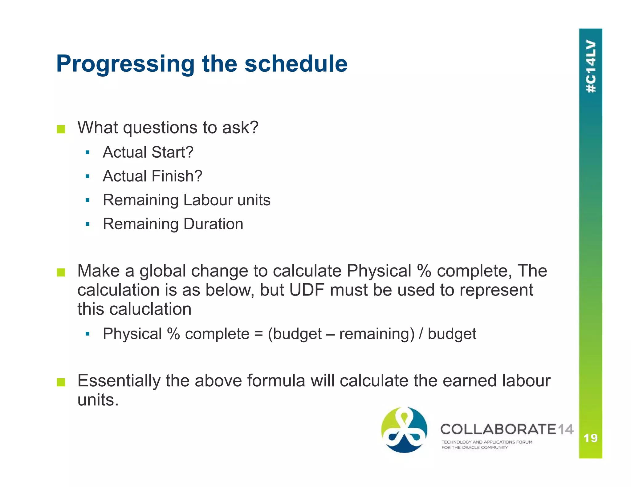 Progressing the schedule
■ What questions to ask?
▪ Actual Start?
▪ Actual Finish?
▪ Remaining Labour units
▪ Remaining Duration
■ Make a global change to calculate Physical % complete, The
calculation is as below, but UDF must be used to represent
this caluclation
▪ Physical % complete = (budget – remaining) / budget
■ Essentially the above formula will calculate the earned labour
units.
 