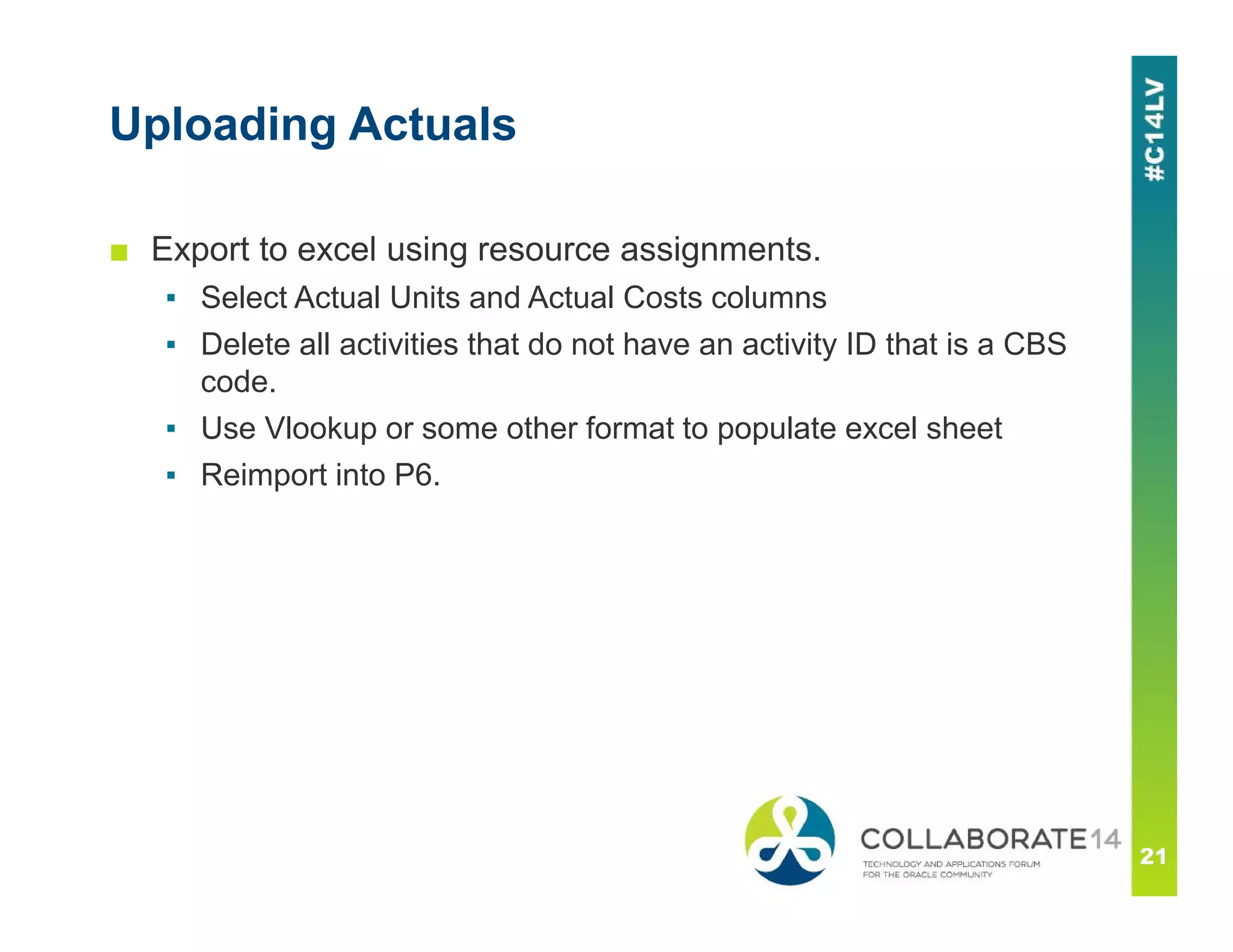 Uploading Actuals
■ Export to excel using resource assignments.
▪ Select Actual Units and Actual Costs columns
▪ Delete all activities that do not have an activity ID that is a CBS
code.
▪ Use Vlookup or some other format to populate excel sheet
▪ Reimport into P6.
 