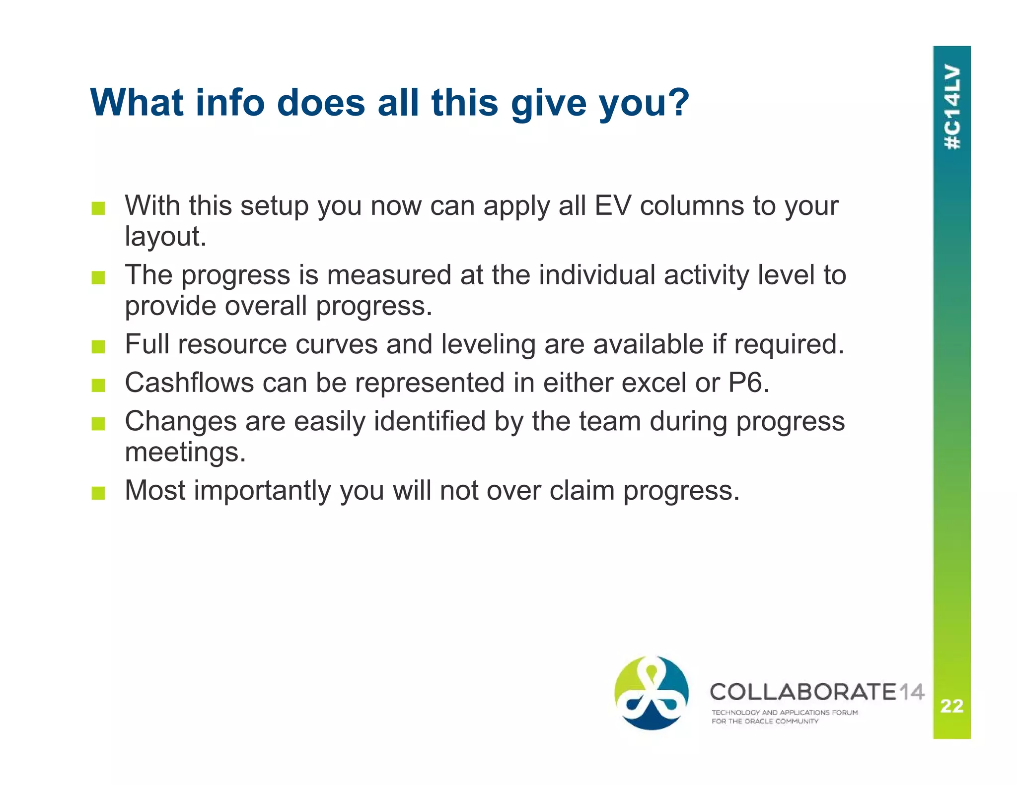 What info does all this give you?
■ With this setup you now can apply all EV columns to your
layout.
■ The progress is measured at the individual activity level to
provide overall progress.
■ Full resource curves and leveling are available if required.
■ Cashflows can be represented in either excel or P6.
■ Changes are easily identified by the team during progress
meetings.
■ Most importantly you will not over claim progress.
 